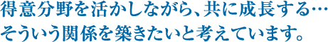 得意分野を活かしながら、共に成長する…そういう関係を築きたいと考えています。